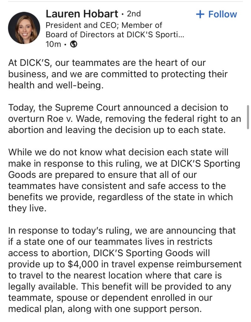 Text of quote from Lauren Hobert, CEO of DICK's sporting goods "While we do not know what decision each state will make in response to this ruling, we at DICK’S Sporting Goods are prepared to ensure that all of our teammates have consistent and safe access to the benefits we provide, regardless of the state in which they live.</p>
<!-- /wp:paragraph -->

<!-- wp:paragraph -->
<p>In response to today’s ruling, we are announcing that if a state one of our teammates lives in restricts access to abortion, DICK’S Sporting Goods will provide up to $4,000 in travel expense reimbursement to travel to the nearest location where that care is legally available. This benefit will be provided to any teammate, spouse or dependent enrolled in our medical plan, along with one support person."